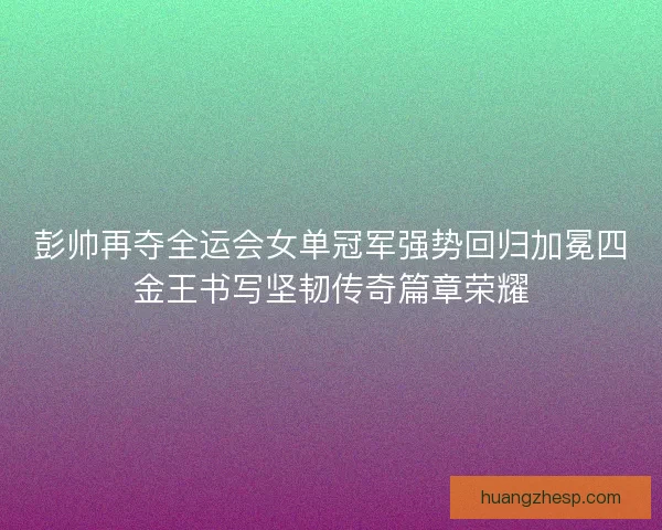 彭帅再夺全运会女单冠军强势回归加冕四金王书写坚韧传奇篇章荣耀