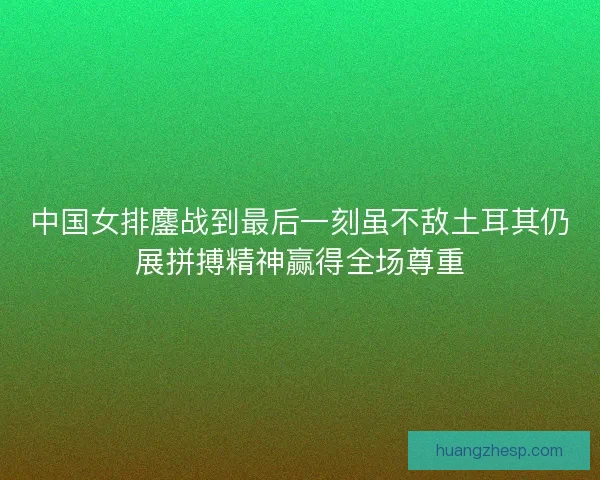 中国女排鏖战到最后一刻虽不敌土耳其仍展拼搏精神赢得全场尊重