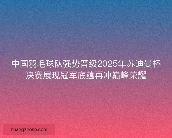 中国羽毛球队强势晋级2025年苏迪曼杯决赛展现冠军底蕴再冲巅峰荣耀