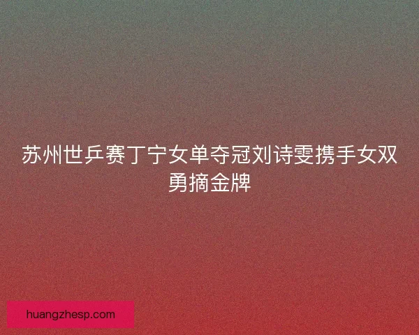 苏州世乒赛丁宁女单夺冠刘诗雯携手女双勇摘金牌